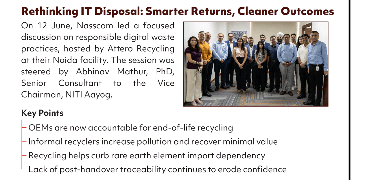 Rethinking IT Disposal: Smarter Returns, Cleaner Outcomes
On 12 June, Nasscom led a focused
discussion on responsible digital waste
practices, hosted by Attero Recycling
at their Noida facility. The session was
steered by Abhinav Mathur, PhD,
Senior Consultant to the Vice
Chairman, NITI Aayog.
Key Points
OEMs are now accountable for end-of-life recycling
Informal recyclers increase pollution and recover minimal value
Recycling helps curb rare earth element import dependency
Lack of post-handover traceability continues to erode confidence