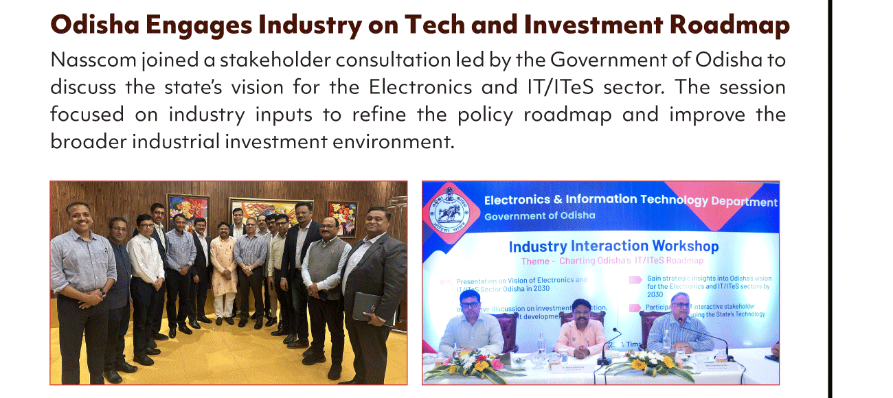 Odisha Engages Industry on Tech and Investment Roadmap
Nasscom joined a stakeholder consultation led by the Government of Odisha to
discuss the state's vision for the Electronics and IT/lTeS sector. The session
focused on industry inputs to refine the policy roadmap and improve the
broader industrial investment environment.
Electronics & Information Technology Depgrtment
Government of Odisha
Industry Interaction Workshop
Theme- Charting Odisha