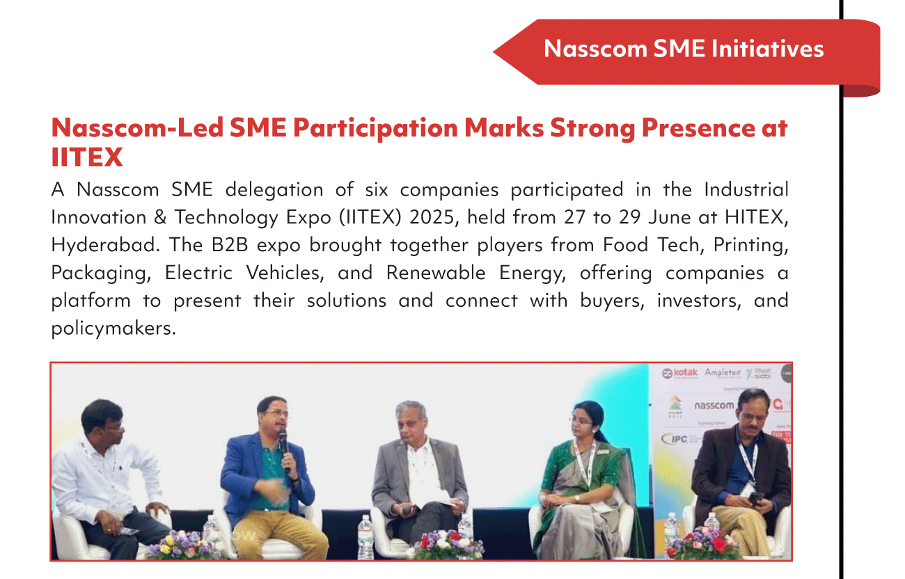 Nasscom SME Initiatives
Nasscom-Led SME Participation Marks Strong Presence at
'ITEX
A Nasscom SME delegation of six companies participated in the Industrial
Innovation & Technology Expo (II TEX) 2025, held from 27 to 29 June at HI TEX,
Hyderabad. The B2B expo brought together players from Food Tech, Printing,
Packaging, Electric Vehicles, and Renewable Energy, offering companies a
platform to present their solutions and connect with buyers, investors, and
policymakers.
e kotak
nasscom
opc