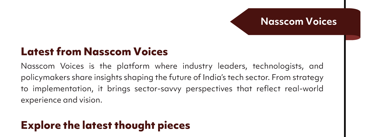 Nasscom Voices
Latest from Nasscom Voices
Nasscom Voices is the platform where industry leaders, technologists, and
policymakers share insights shaping the future of India's tech sector. From strategy
to implementation, it brings sector-savvy perspectives that reflect real-world
experience and vision.