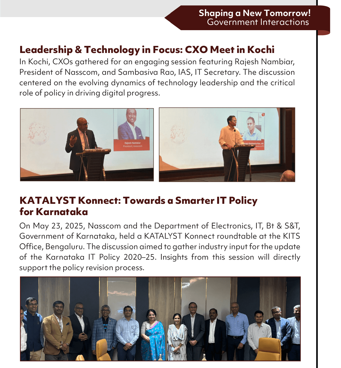 Shaping a New Tomorrow!
Government Interactions
Leadership & Technology in Focus: CXO Meet in Kochi
In Kochi, CXOs gathered for an engaging session featuring Rajesh Nambiar,
President of Nasscom, and Sambasiva Rao, IAS, IT Secretary. The discussion
centered on the evolving dynamics of technology leadership and the critical
role of policy in driving digital progress.
Fales h Namoiar
KATALYST Konnect: Towards a Smarter IT Policy
for Karnataka
On May 23, 2025, Nasscom and the Department of Electronics, IT, Bt & S&T,
Government of Karnataka, held a KATALYST Konnect roundtable at the KITS
Office, Bengaluru. The discussion aimed to gather industry input for the update
of the Karnataka IT Policy 2020—25. Insights from this session will directly
support the policy revision process.