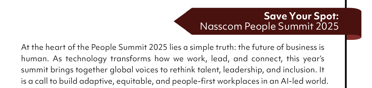 Save Your Spot:
Nasscom People Summit 2025
At the heart of the People Summit 2025 lies a simple truth: the future of business is
human. As technology transforms how we work, lead, and connect, this year's
summit brings together global voices to rethink talent, leadership, and inclusion. It
is a call to build adaptive, equitable, and people-first workplaces in an A1-led world.
