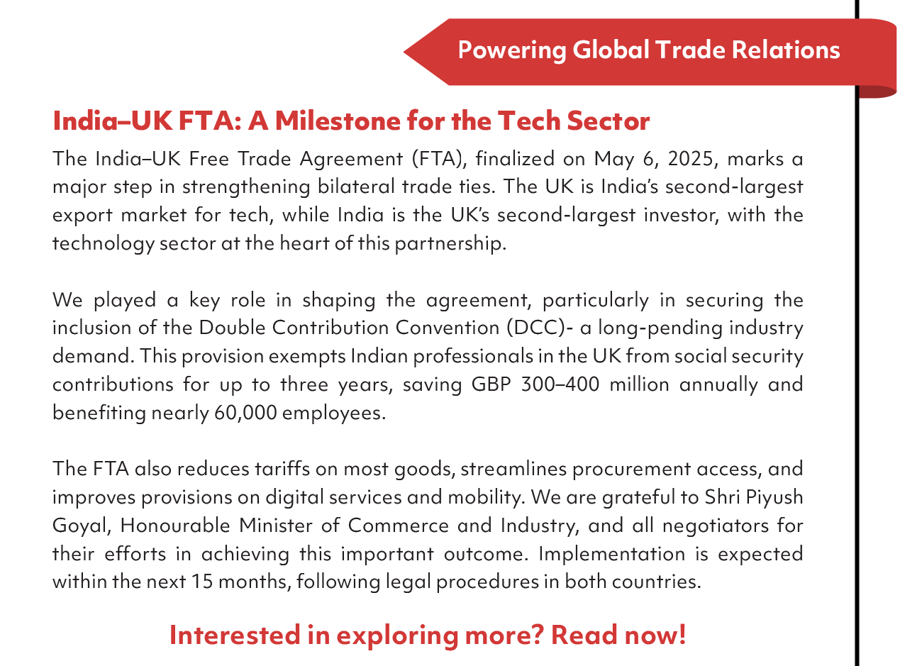 Powering Global Trade Relations
India—UK FT A: A Milestone for the Tech Sector
The India—UK Free Trade Agreement (FTA), finalized on May 6, 2025, marks a
maior step in strengthening bilateral trade ties. The UK is India's second-largest
export market for tech, while India is the UK's second-largest investor, with the
technology sector at the heart of this partnership.
We played a key role in shaping the agreement, particularly in securing the
inclusion of the Double Contribution Convention (DCC)- a long-pending industry
demand. This provision exempts Indian professionals in the UK from social security
contributions for up to three years, saving GBP 300—400 million annually and
benefiting nearly 60,000 employees.
The FTA also reduces tariffs on most goods, streamlines procurement access, and
improves provisions on digital services and mobility. We are grateful to Shri Piyush
Goyal, Honourable Minister of Commerce and Industry, and all negotiators for
their efforts in achieving this important outcome. Implementation is expected
within the next 15 months, following legal procedures in both countries.
Interested in exploring more? Read now!
Article 1
Article 2